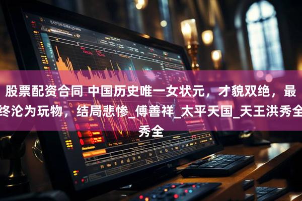 股票配资合同 中国历史唯一女状元，才貌双绝，最终沦为玩物，结局悲惨_傅善祥_太平天国_天王洪秀全