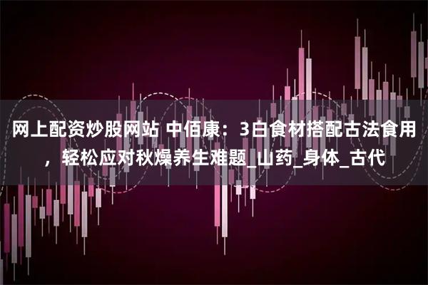 网上配资炒股网站 中佰康：3白食材搭配古法食用，轻松应对秋燥养生难题_山药_身体_古代