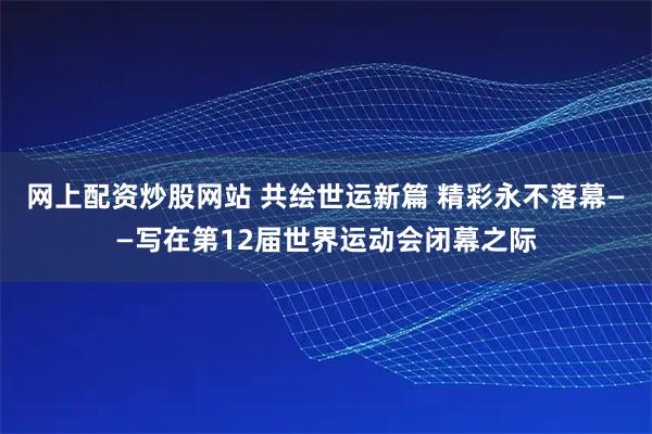 网上配资炒股网站 共绘世运新篇 精彩永不落幕——写在第12届世界运动会闭幕之际