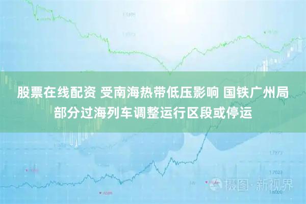 股票在线配资 受南海热带低压影响 国铁广州局部分过海列车调整运行区段或停运