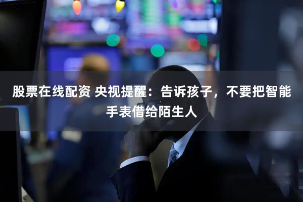 股票在线配资 央视提醒：告诉孩子，不要把智能手表借给陌生人