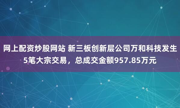 网上配资炒股网站 新三板创新层公司万和科技发生5笔大宗交易，总成交金额957.85万元