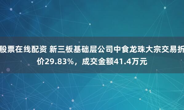 股票在线配资 新三板基础层公司中食龙珠大宗交易折价29.83%，成交金额41.4万元