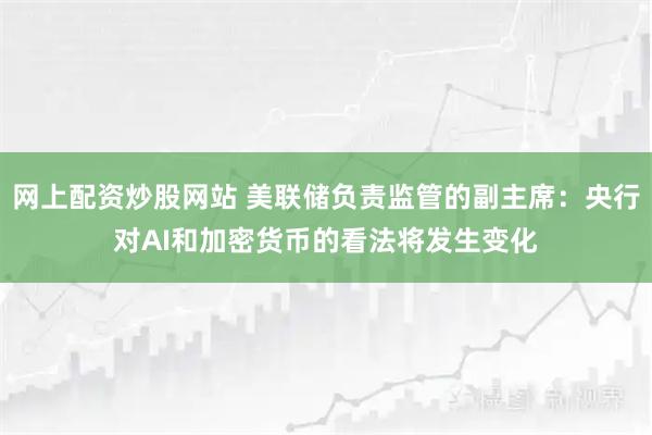 网上配资炒股网站 美联储负责监管的副主席：央行对AI和加密货币的看法将发生变化