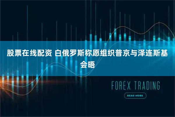 股票在线配资 白俄罗斯称愿组织普京与泽连斯基会晤