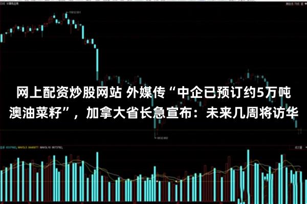 网上配资炒股网站 外媒传“中企已预订约5万吨澳油菜籽”，加拿大省长急宣布：未来几周将访华