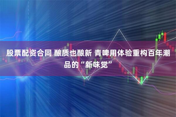 股票配资合同 酿质也酿新 青啤用体验重构百年潮品的“新味觉”
