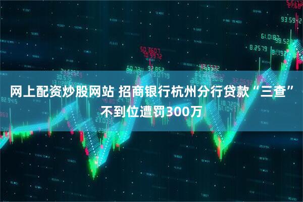 网上配资炒股网站 招商银行杭州分行贷款“三查”不到位遭罚300万