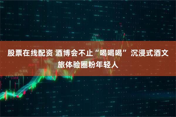 股票在线配资 酒博会不止“喝喝喝” 沉浸式酒文旅体验圈粉年轻人