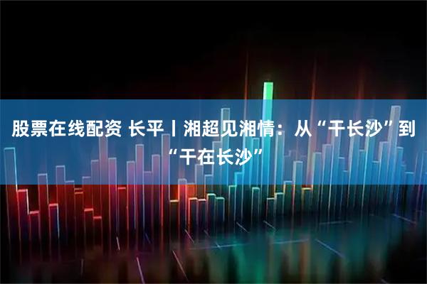 股票在线配资 长平丨湘超见湘情：从“干长沙”到“干在长沙”