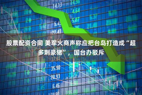 股票配资合同 美军火商声称应把台岛打造成“超多刺豪猪”,国台办驳斥
