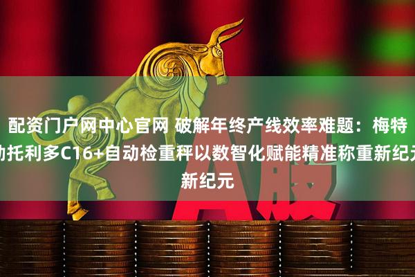 配资门户网中心官网 破解年终产线效率难题：梅特勒托利多C16+自动检重秤以数智化赋能精准称重新纪元