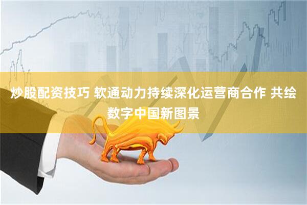 炒股配资技巧 软通动力持续深化运营商合作 共绘数字中国新图景