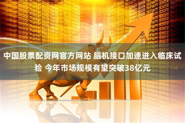 中国股票配资网官方网站 脑机接口加速进入临床试验 今年市场规模有望突破38亿元