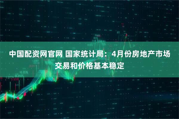中国配资网官网 国家统计局：4月份房地产市场交易和价格基本稳定