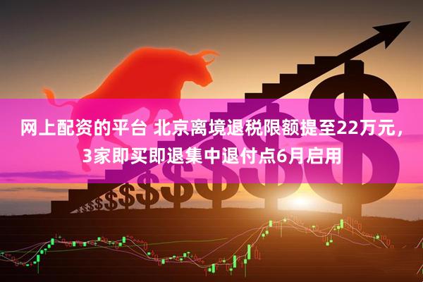 网上配资的平台 北京离境退税限额提至22万元，3家即买即退集中退付点6月启用