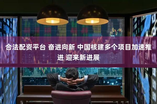 合法配资平台 奋进向新 中国核建多个项目加速推进 迎来新进展