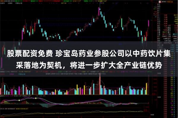 股票配资免费 珍宝岛药业参股公司以中药饮片集采落地为契机，将进一步扩大全产业链优势