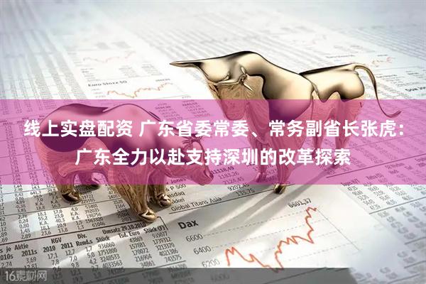 线上实盘配资 广东省委常委、常务副省长张虎：广东全力以赴支持深圳的改革探索