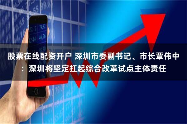 股票在线配资开户 深圳市委副书记、市长覃伟中：深圳将坚定扛起综合改革试点主体责任