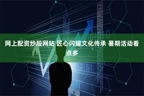 网上配资炒股网站 匠心闪耀文化传承 暑期活动看点多
