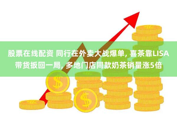 股票在线配资 同行在外卖大战爆单, 喜茶靠LISA带货扳回一局, 多地门店同款奶茶销量涨5倍