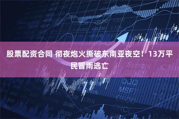 股票配资合同 彻夜炮火撕破东南亚夜空！13万平民冒雨逃亡