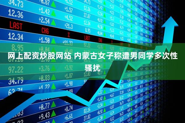 网上配资炒股网站 内蒙古女子称遭男同学多次性骚扰