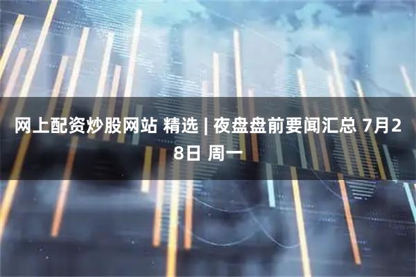 网上配资炒股网站 精选 | 夜盘盘前要闻汇总 7月28日 周一