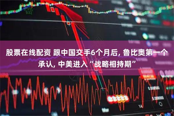 股票在线配资 跟中国交手6个月后, 鲁比奥第一个承认, 中美进入“战略相持期”
