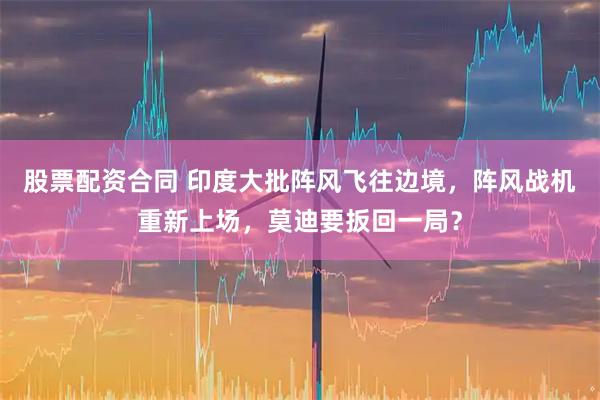 股票配资合同 印度大批阵风飞往边境，阵风战机重新上场，莫迪要扳回一局？