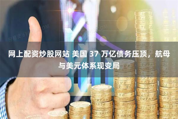 网上配资炒股网站 美国 37 万亿债务压顶，航母与美元体系现变局