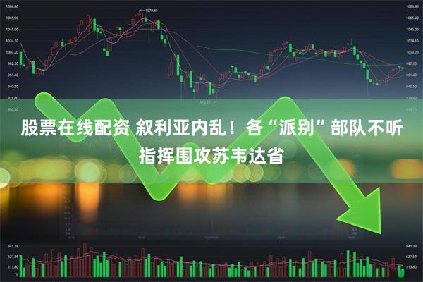 股票在线配资 叙利亚内乱！各“派别”部队不听指挥围攻苏韦达省