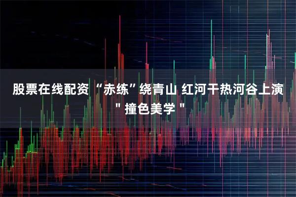 股票在线配资 “赤练”绕青山 红河干热河谷上演＂撞色美学＂