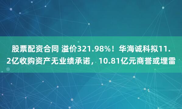 股票配资合同 溢价321.98%！华海诚科拟11.2亿收购资产无业绩承诺，10.81亿元商誉或埋雷