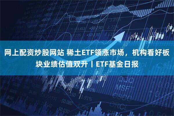 网上配资炒股网站 稀土ETF领涨市场，机构看好板块业绩估值双升丨ETF基金日报