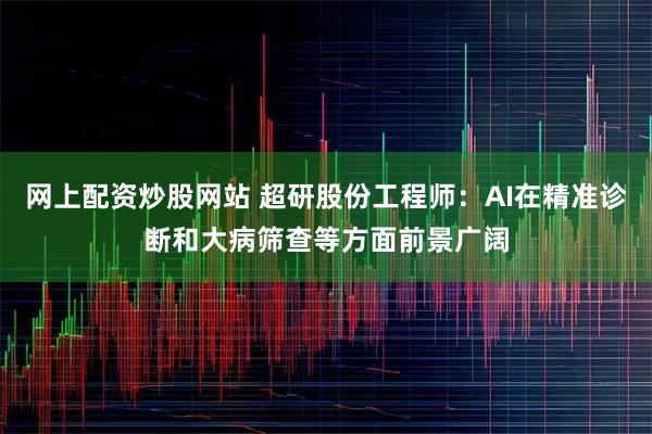 网上配资炒股网站 超研股份工程师：AI在精准诊断和大病筛查等方面前景广阔