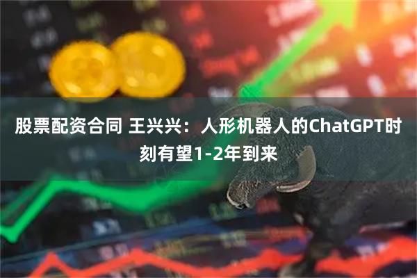 股票配资合同 王兴兴：人形机器人的ChatGPT时刻有望1-2年到来