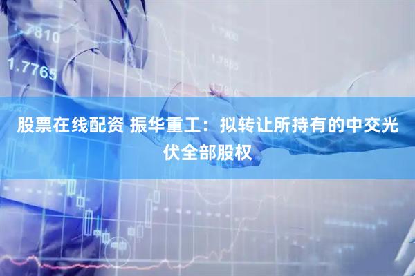 股票在线配资 振华重工：拟转让所持有的中交光伏全部股权