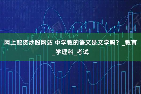 网上配资炒股网站 中学教的语文是文学吗？_教育_学理科_考试