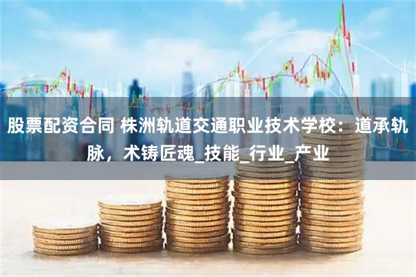 股票配资合同 株洲轨道交通职业技术学校：道承轨脉，术铸匠魂_技能_行业_产业
