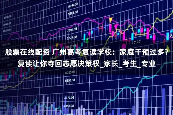 股票在线配资 广州高考复读学校：家庭干预过多？复读让你夺回志愿决策权_家长_考生_专业
