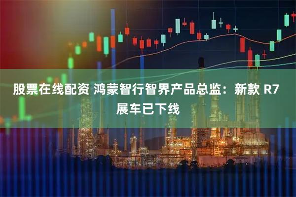 股票在线配资 鸿蒙智行智界产品总监：新款 R7 展车已下线