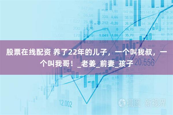 股票在线配资 养了22年的儿子，一个叫我叔，一个叫我哥！_老姜_前妻_孩子