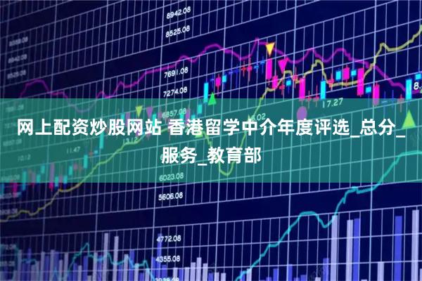 网上配资炒股网站 香港留学中介年度评选_总分_服务_教育部
