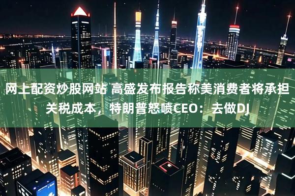 网上配资炒股网站 高盛发布报告称美消费者将承担关税成本，特朗普怒喷CEO：去做DJ