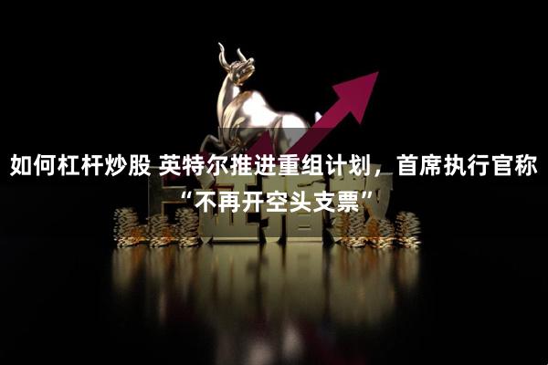 如何杠杆炒股 英特尔推进重组计划，首席执行官称“不再开空头支票”