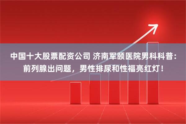 中国十大股票配资公司 济南军颐医院男科科普：前列腺出问题，男性排尿和性福亮红灯！