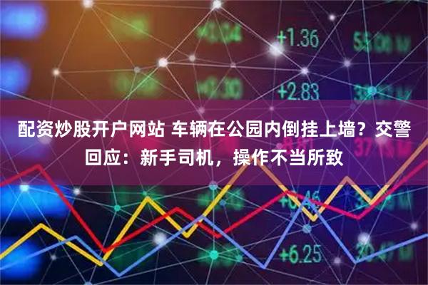 配资炒股开户网站 车辆在公园内倒挂上墙?交警回应:新手司机,操作不当所致