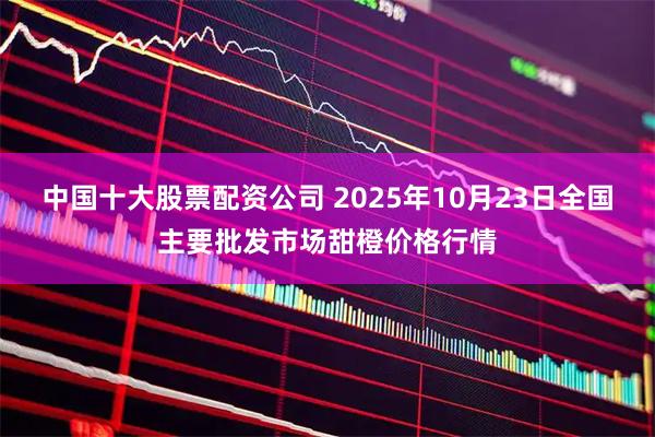 中国十大股票配资公司 2025年10月23日全国主要批发市场甜橙价格行情